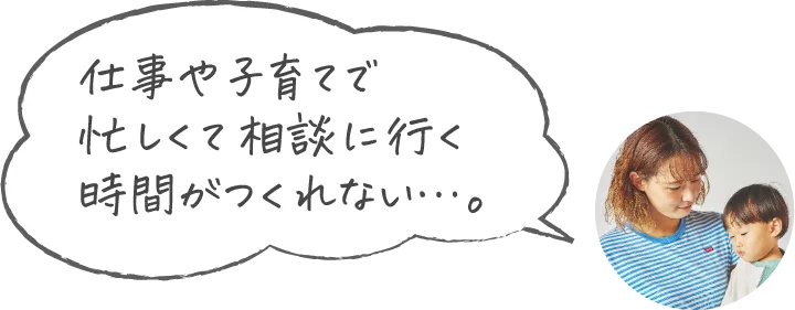 仕事や子育てで忙しくて相談に行く時間がつくれない…。