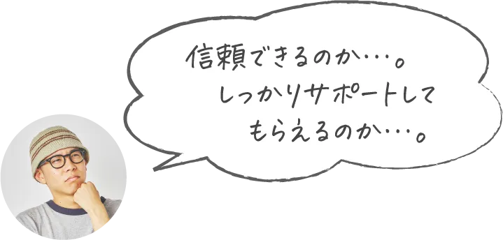 信頼できるのか…。しっかりサポートしてもらえるのか…。