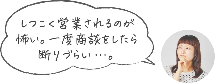 しつこく営業されるのが怖い。一度商談をしたら断りづらい…。